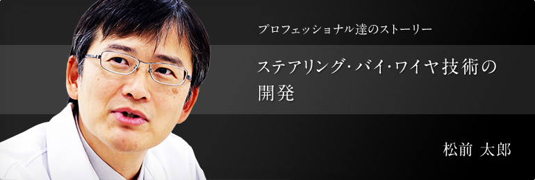 プロフェッショナル達のストーリー ステアリング?バイ?ワイヤ技術の開発 オートモーティブコンポーネンツ事業本部 事業企畫部 松前 太郎