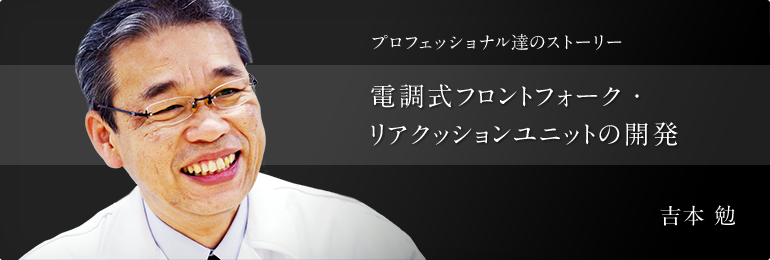 プロフェッショナル達のストーリー 電調式フロントフォーク?リアクッションユニットの開発 KYBモーターサイクルサスペンション㈱ 技術部 吉本 勉
